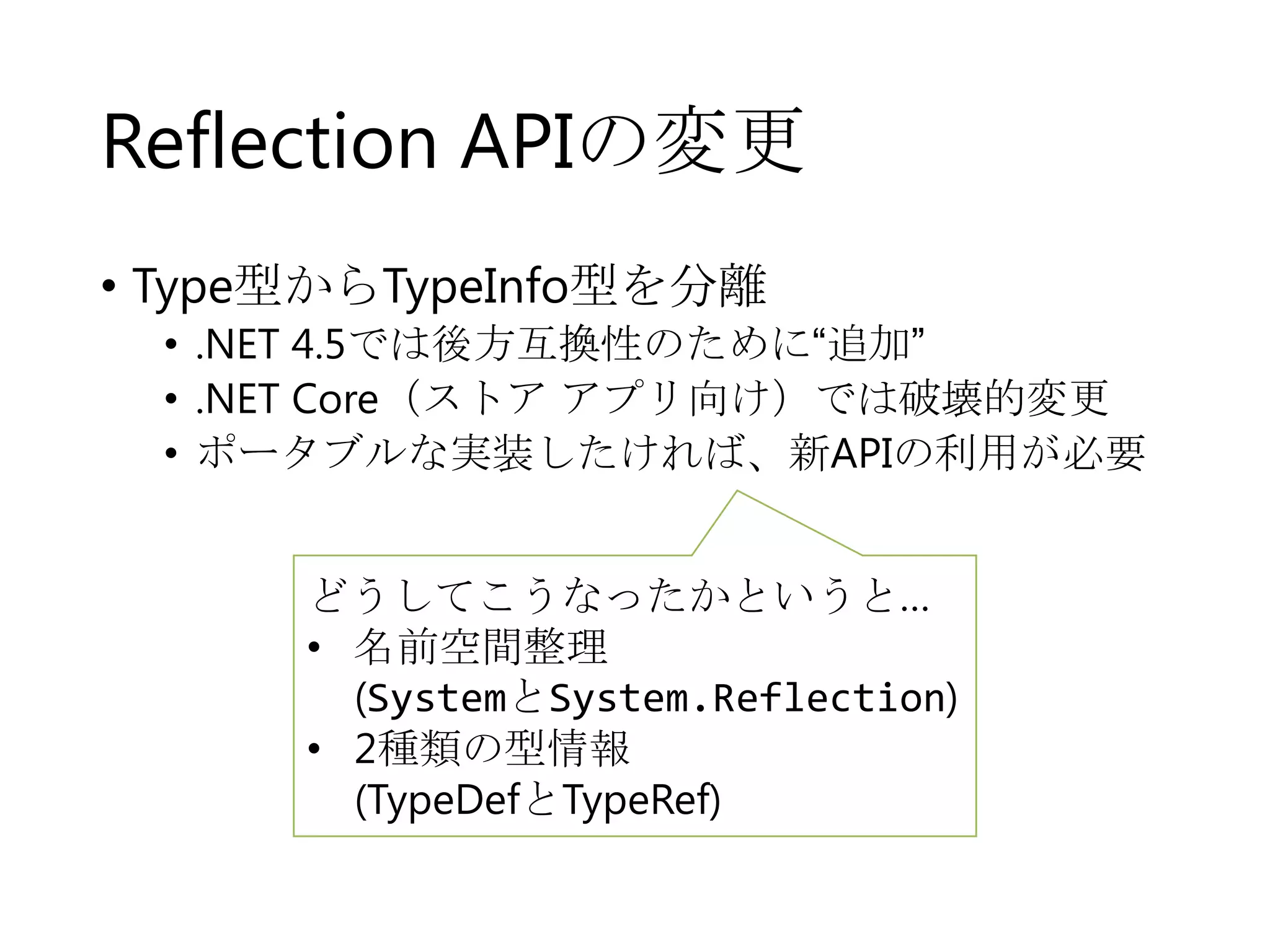 Reflection APIの変更
• Type型からTypeInfo型を分離

• .NET 4.5では後方互換性のために“追加”
• .NET Core（ストア アプリ向け）では破壊的変更
• ポータブルな実装したければ、新APIの利用が必要

どうしてこうなったかというと…
• 名前空間整理
(SystemとSystem.Reflection)
• 2種類の型情報
(TypeDefとTypeRef)

 