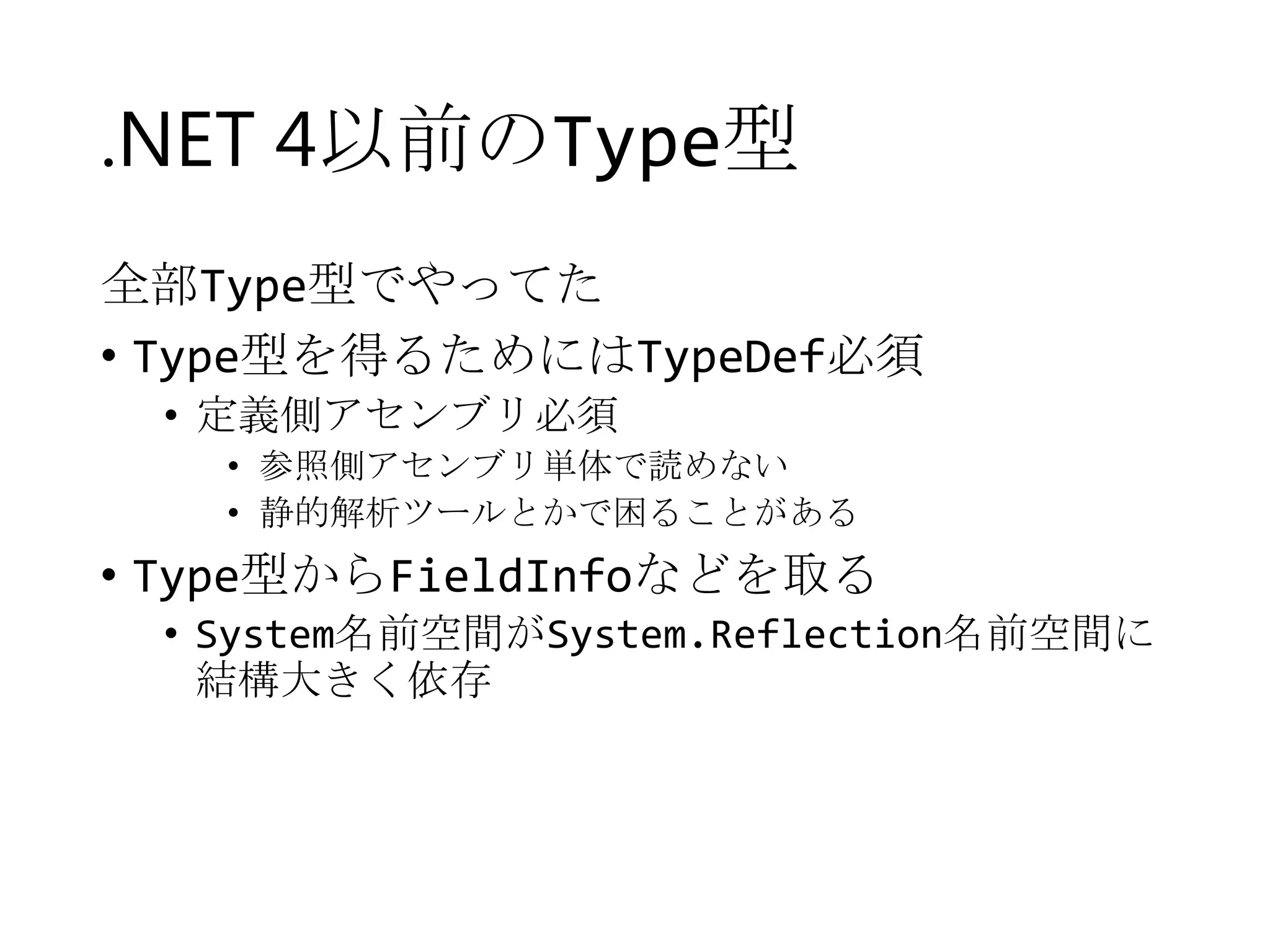 .NET 4以前のType型
全部Type型でやってた
• Type型を得るためにはTypeDef必須
• 定義側アセンブリ必須
• 参照側アセンブリ単体で読めない
• 静的解析ツールとかで困ることがある

• Type型からFieldInfoなどを取る
• System名前空間がSystem.Reflection名前空間に
結構大きく依存

 
