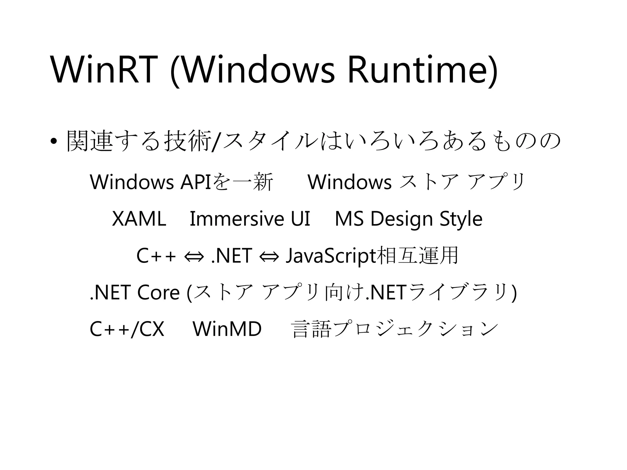 WinRT (Windows Runtime)
• 関連する技術/スタイルはいろいろあるものの
Windows APIを一新

XAML

Windows ストア アプリ

Immersive UI

MS Design Style

C++ ⇔ .NET ⇔ JavaScript相互運用
.NET Core (ストア アプリ向け.NETライブラリ)
C++/CX

WinMD

言語プロジェクション

 