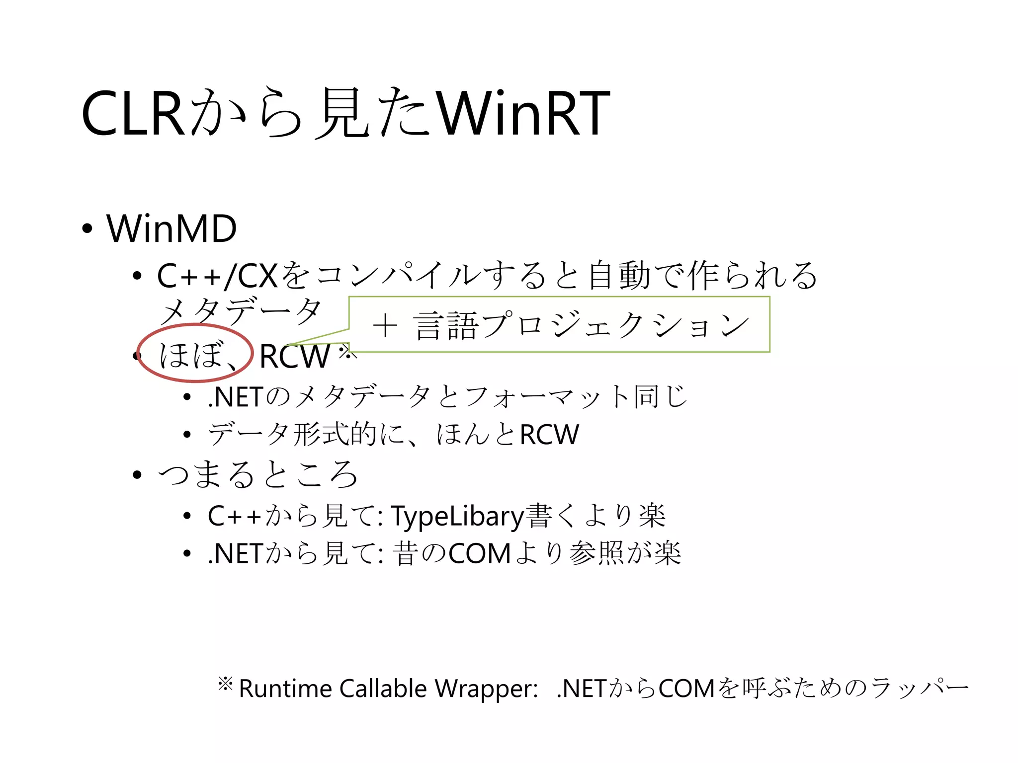 CLRから見たWinRT
• WinMD
• C++/CXをコンパイルすると自動で作られる
メタデータ ＋ 言語プロジェクション
• ほぼ、RCW ※
• .NETのメタデータとフォーマット同じ
• データ形式的に、ほんとRCW

• つまるところ
• C++から見て: TypeLibary書くより楽
• .NETから見て: 昔のCOMより参照が楽

※ Runtime

Callable Wrapper: .NETからCOMを呼ぶためのラッパー

 