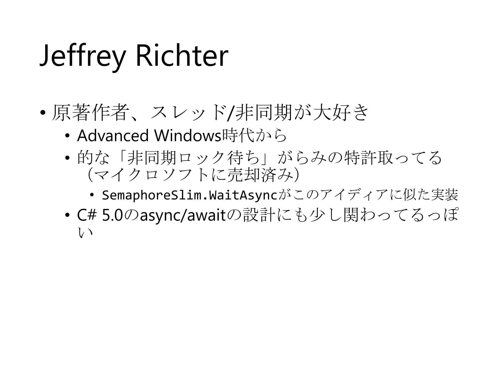 Jeffrey Richter
• 原著作者、スレッド/非同期が大好き

• Advanced Windows時代から
• 的な「非同期ロック待ち」がらみの特許取ってる
（マイクロソフトに売却済み）
• SemaphoreSlim.WaitAsyncがこのアイディアに似た実装

• C# 5.0のasync/awaitの設計にも少し関わってるっぽ
い

 