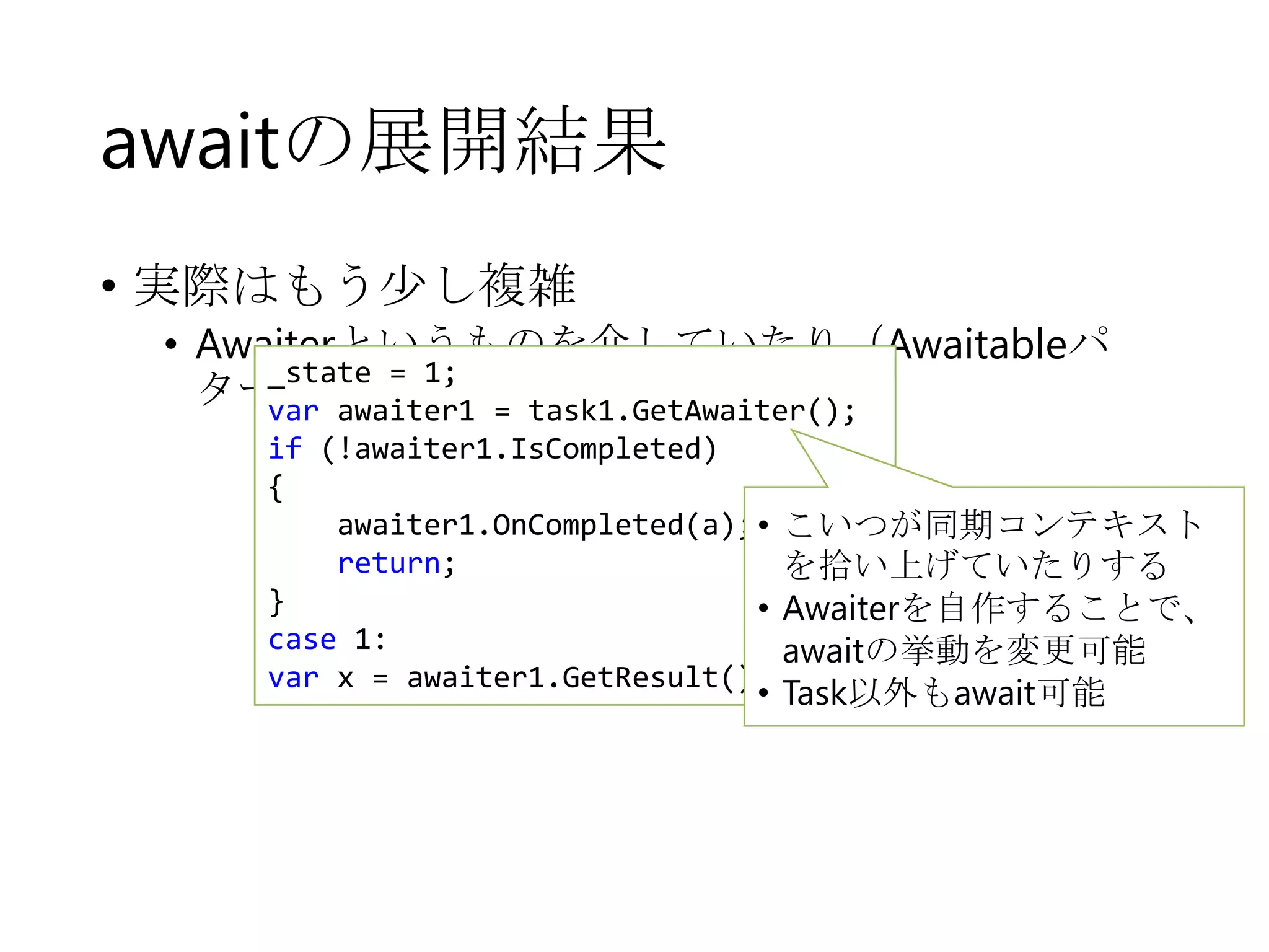awaitの展開結果
• 実際はもう少し複雑

• Awaiterというものを介していたり（Awaitableパ
_state = 1;
ターン）
var awaiter1 = task1.GetAwaiter();
if (!awaiter1.IsCompleted)
{
awaiter1.OnCompleted(a); •
return;
}
•
case 1:
var x = awaiter1.GetResult();

こいつが同期コンテキスト
を拾い上げていたりする
Awaiterを自作することで、
awaitの挙動を変更可能
• Task以外もawait可能

 