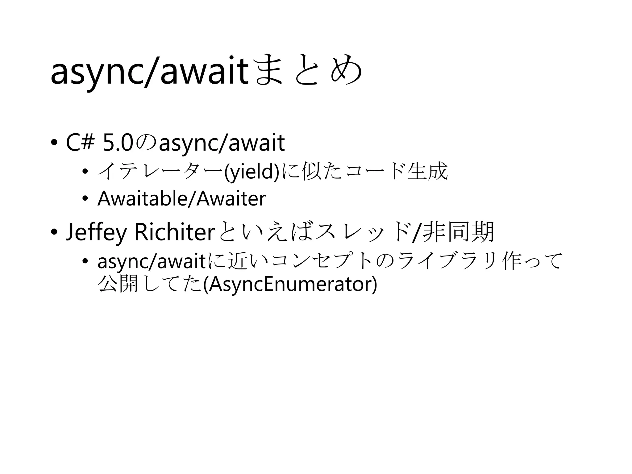 async/awaitまとめ
• C# 5.0のasync/await
• イテレーター(yield)に似たコード生成
• Awaitable/Awaiter

• Jeffey Richiterといえばスレッド/非同期
• async/awaitに近いコンセプトのライブラリ作って
公開してた(AsyncEnumerator)

 