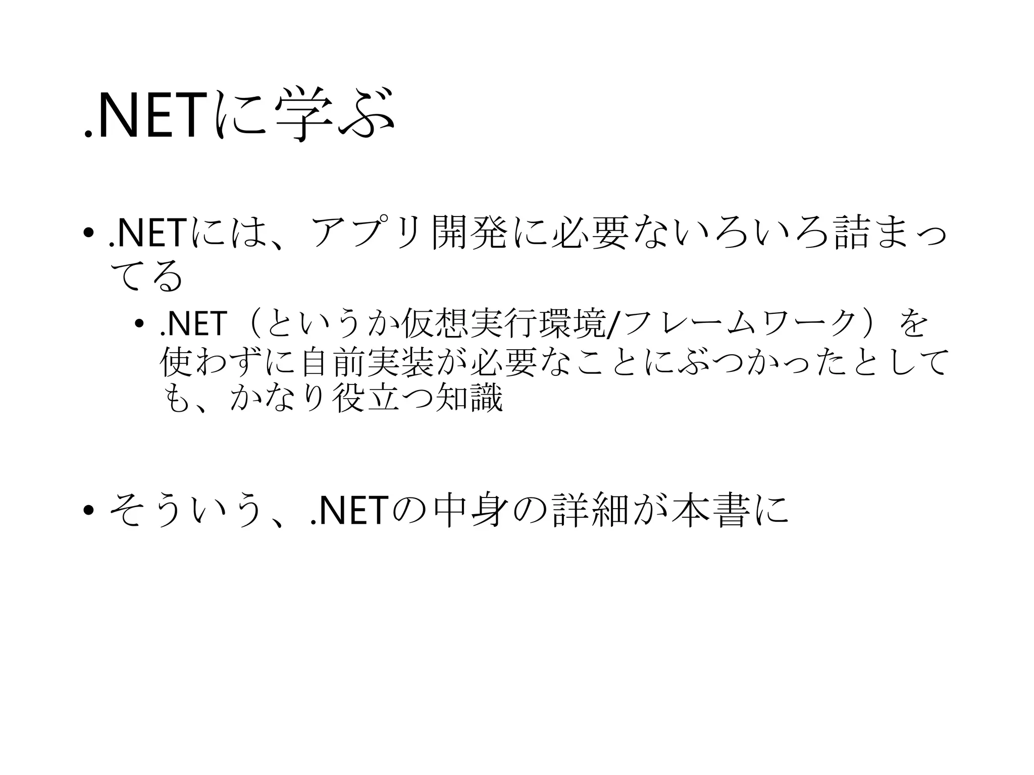 .NETに学ぶ
• .NETには、アプリ開発に必要ないろいろ詰まっ
てる
• .NET（というか仮想実行環境/フレームワーク）を
使わずに自前実装が必要なことにぶつかったとして
も、かなり役立つ知識

• そういう、.NETの中身の詳細が本書に

 