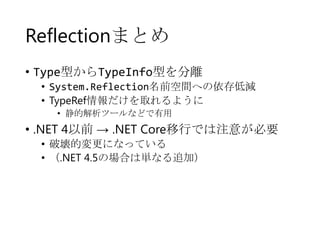 Reflectionまとめ
• Type型からTypeInfo型を分離
• System.Reflection名前空間への依存低減
• TypeRef情報だけを取れるように
• 静的解析ツールなどで有用

• .NET 4以前 → .NET Core移行では注意が必要
• 破壊的変更になっている
• （.NET 4.5の場合は単なる追加）

 