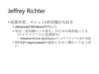 Jeffrey Richter
• 原著作者、スレッド/非同期が大好き

• Advanced Windows時代から
• 的な「非同期ロック待ち」がらみの特許取ってる
（マイクロソフトに売却済み）
• SemaphoreSlim.WaitAsyncがこのアイディアに似た実装

• C# 5.0のasync/awaitの設計にも少し関わってるっぽ
い

 