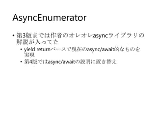 AsyncEnumerator
• 第3版までは作者のオレオレasyncライブラリの
解説が入ってた
• yield returnベースで現在のasync/await的なものを
実現
• 第4版ではasync/awaitの説明に置き替え

 
