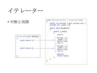 イテレーター
• 中断と再開

class MethodEnumerator : IEnumerator<int>
{
public int Current { get; private set; }
private int _state = 0;
public bool MoveNext()
{
switch (_state)
{
case 0:

IEnumerable<int> Method()
{
yield return 1;

Current = 1;
_state = 1;
return true;
case 1:
Current = 2;
_state = 2;
return true;
case 2:

yield return 2;

}
}

}

}

default:
return false;

 