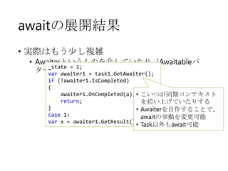 awaitの展開結果
• 実際はもう少し複雑

• Awaiterというものを介していたり（Awaitableパ
_state = 1;
ターン）
var awaiter1 = task1.GetAwaiter();
if (!awaiter1.IsCompleted)
{
awaiter1.OnCompleted(a); •
return;
}
•
case 1:
var x = awaiter1.GetResult();

こいつが同期コンテキスト
を拾い上げていたりする
Awaiterを自作することで、
awaitの挙動を変更可能
• Task以外もawait可能

 
