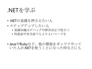 .NETを学ぶ
• .NETの基礎を押さえたい人
• ステップアップしたい人
• 基礎知識はデバッグや障害対応で役立つ
• 性能面や安全面でもよりよいコードを

• JavaやRubyなど、他の環境をガッツリやって
いた人が.NETを使うことになった時などにも

 
