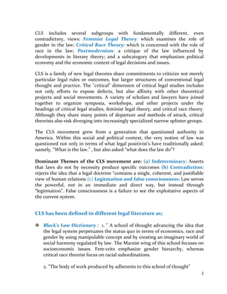 2 
 
CLS has been defined in different legal literature as; 
 
Black's Law Dictionary :  1. " A school of thought advancing the idea that the legal 
system perpetuates the status quo in terms of economics, race and gender by using 
manipulable concept and by creating an imaginary world of social harmony regulated 
by law. The Marxist wing of this school focuses on socioeconomic issues. Fem‐crits 
emphasize  gender  hierarchy,  whereas  critical  race  theorist  focus  on  racial 
subordinations.  
 
2. "The body of work produced by adherents to this school of thought" 
 
Wex  Law  Dictionary  (Cornell  University  Law  School‐Legal  Information 
Institute):  "Critical  legal  studies  (CLS)  is  a  theory  that  challenges  and  overturns 
accepted norms and standards in legal theory and practice. Proponents of this theory 
believe  that  logic  and  structure  attributed  to  the  law  grow  out  of  the  power 
relationships of the society. The law exists to support the interests of the party or 
class that forms it and is merely a collection of beliefs and prejudices that legitimize 
the injustices of society. The wealthy and the powerful use the law as an instrument 
for  oppression  in  order  to  maintain  their  place  in  hierarchy.  Many  in  the  CLS 
movement want to overturn the hierarchical structures of domination in the modern 
society and many of them have focused on the law as a tool in achieving this goal. 
CLS is also a membership organization that seeks to advance its own cause and that 
of its members." 
 
Farlex  Inc.,  Online  Legal  Dictionary:  "CLS  is  an  intellectual  movement  whose 
members argue that law is neither neutral nor value free but is in fact inseparable 
from politics. CLS seeks to fundamentally  alter Jurisprudence, exposing it as not a 
rational  system  of  accumulated  wisdom  but  an  ideology  that  supports  and  makes 
possible an unjust political system." 
 
Dr.  S.R.Myneni in  "Jurisprudence  (Legal  Theory)"  defined  CLS  movements  as: 
"People  pursuing  critical  approaches  to  the  study  of  law  and  society  and  trying  to 
develop approaches emphasizing the ideological character of legal doctrine and its 
internal structures."  
 
Wayne Morrison " Jurisprudence: from Greeks to Post‐modernism" defined as: 
"A post‐positivist enterprise involving (i) a critique of the 'objective' scientific method 
which is seen to underlie traditional scholarship with the claim that 'interpretative 
understanding must replace positivism (ii) a change in the way law is viewed." CLS is 
a  reflection  of  a  contemporary  loss  of  faith in  all  forms  of  thinking  that  make  the 
social structures of the modern world appear natural, inevitable, inherently justifiable 
and unquestionably progressive.”  
 