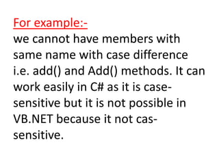 For example:-
we cannot have members with
same name with case difference
i.e. add() and Add() methods. It can
work easily in C# as it is case-
sensitive but it is not possible in
VB.NET because it not cas-
sensitive.
 