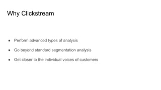 Why Clickstream
● Perform advanced types of analysis
● Go beyond standard segmentation analysis
● Get closer to the indivi...