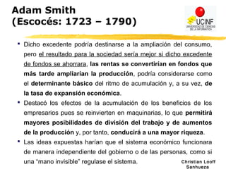 Christian Looff
Sanhueza
Adam Smith
(Escocés: 1723 – 1790)
 Dicho excedente podría destinarse a la ampliación del consumo,
pero el resultado para la sociedad sería mejor si dicho excedente
de fondos se ahorrara, las rentas se convertirían en fondos que
más tarde ampliarían la producción, podría considerarse como
el determinante básico del ritmo de acumulación y, a su vez, de
la tasa de expansión económica.
 Destacó los efectos de la acumulación de los beneficios de los
empresarios pues se reinvierten en maquinarias, lo que permitirá
mayores posibilidades de división del trabajo y de aumentos
de la producción y, por tanto, conducirá a una mayor riqueza.
 Las ideas expuestas harían que el sistema económico funcionara
de manera independiente del gobierno o de las personas, como si
una “mano invisible” regulase el sistema.
 