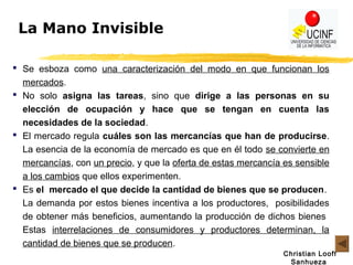 Christian Looff
Sanhueza
La Mano Invisible
 Se esboza como una caracterización del modo en que funcionan los
mercados.
 No solo asigna las tareas, sino que dirige a las personas en su
elección de ocupación y hace que se tengan en cuenta las
necesidades de la sociedad.
 El mercado regula cuáles son las mercancías que han de producirse.
La esencia de la economía de mercado es que en él todo se convierte en
mercancías, con un precio, y que la oferta de estas mercancía es sensible
a los cambios que ellos experimenten.
 Es el mercado el que decide la cantidad de bienes que se producen.
La demanda por estos bienes incentiva a los productores, posibilidades
de obtener más beneficios, aumentando la producción de dichos bienes
Estas interrelaciones de consumidores y productores determinan, la
cantidad de bienes que se producen.
 