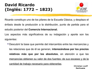 Christian Looff
Sanhueza
David Ricardo
(Inglés: 1772 – 1823)
Ricardo constituye uno de los pilares de la Escuela Clásica, y desplazo el
énfasis desde la producción a la distribución, punto de partida para el
estudio posterior del Comercio Internacional.
Los aspectos más significativos de su indagación y aporte son los
siguientes:
 Descubrir la base que permite del intercambio entre las mercancías y
las relaciones que de él se generan, interesándose por los precios
relativos más que por los absolutos, en atención a que las
mercancías obtienen su valor de dos fuentes: de sus escasez y de la
cantidad de trabajo necesario para obtenerlas.
 