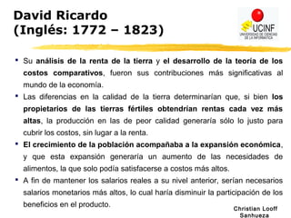 Christian Looff
Sanhueza
David Ricardo
(Inglés: 1772 – 1823)
 Su análisis de la renta de la tierra y el desarrollo de la teoría de los
costos comparativos, fueron sus contribuciones más significativas al
mundo de la economía.
 Las diferencias en la calidad de la tierra determinarían que, si bien los
propietarios de las tierras fértiles obtendrían rentas cada vez más
altas, la producción en las de peor calidad generaría sólo lo justo para
cubrir los costos, sin lugar a la renta.
 El crecimiento de la población acompañaba a la expansión económica,
y que esta expansión generaría un aumento de las necesidades de
alimentos, la que solo podía satisfacerse a costos más altos.
 A fin de mantener los salarios reales a su nivel anterior, serían necesarios
salarios monetarios más altos, lo cual haría disminuir la participación de los
beneficios en el producto.
 