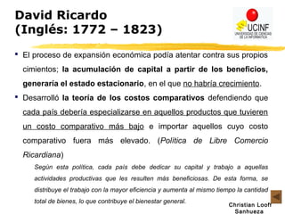 Christian Looff
Sanhueza
David Ricardo
(Inglés: 1772 – 1823)
 El proceso de expansión económica podía atentar contra sus propios
cimientos; la acumulación de capital a partir de los beneficios,
generaría el estado estacionario, en el que no habría crecimiento.
 Desarrolló la teoría de los costos comparativos defendiendo que
cada país debería especializarse en aquellos productos que tuvieren
un costo comparativo más bajo e importar aquellos cuyo costo
comparativo fuera más elevado. (Política de Libre Comercio
Ricardiana)
Según esta política, cada país debe dedicar su capital y trabajo a aquellas
actividades productivas que les resulten más beneficiosas. De esta forma, se
distribuye el trabajo con la mayor eficiencia y aumenta al mismo tiempo la cantidad
total de bienes, lo que contribuye el bienestar general.
 