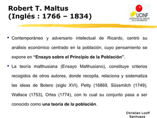 Christian Looff
Sanhueza
Robert T. Maltus
(Inglés : 1766 – 1834)
 Contemporáneo y adversario intelectual de Ricardo, centró su
análisis económico centrado en la población, cuyo pensamiento se
expone en “Ensayo sobre el Principio de la Población”.
 La teoría malthusiana (Ensayo Malthusiano), constituye criterios
recogidos de otros autores, donde recopila, relaciona y sistematiza
las ideas de Botero (siglo XVI), Petty (16869, Sûssmilch (1749),
Wallace (1753), Ortes (1774), con lo cual su conjunto pasa a ser
conocido como una teoría de la población.
 