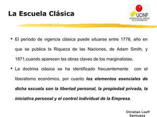Christian Looff
Sanhueza
La Escuela Clásica
 El período de vigencia clásica puede situarse entre 1776, año en
que se publica la Riqueza de las Naciones, de Adam Smith, y
1871,cuando aparecen las obras claves de los marginalistas.
 La doctrina clásica se ha identificado frecuentemente con el
liberalismo económico, por cuanto los elementos esenciales de
dicha escuela son la libertad personal, la propiedad privada, la
iniciativa personal y el control individual de la Empresa.
 