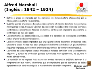 Christian Looff
Sanhueza
Alfred Marshall
(Inglés : 1842 – 1924)
 Definió el precio de mercado con los elementos de demanda-oferta efectuándolo por la
intersección de la oferta y la demanda.
 Suponía que los empresarios buscaban racionalmente el máximo beneficio, lo que implica
minimizar los costos. Cualquier volumen de producción deseado podría obtenerse con varias
combinaciones diferentes de factores productivos, por lo que el empresario seleccionaría la
combinación de más bajo costo.
 Los rendimientos de escala creciente, asociados a la aplicación de tecnologías avanzadas,
podían originar ciertas complicaciones.
 Las economías de escala implicaban que un pequeño número de grandes productores podía
funcionar a costos medios más bajos produciendo la misma cantidad que un gran número de
pequeñas empresas, quedando en entredicho las premisas de un mercado competitivo.
 Las ventas de cada empresa estaban limitadas al mercado particular, lenta y costosamente
adquirido, y aunque la producción pudiese aumentarse muy rápidamente, no ocurriría lo
mismo con las ventas.
 La expansión de la empresa mas allá de sus límites naturales la expondría también a la
competencia de sus rivales, sosteniendo que era improbable que las economías de escala
representaran un serio desafío para el mantenimiento del orden competitivo.
 