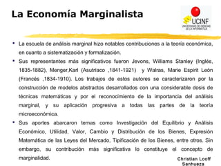 Christian Looff
Sanhueza
La Economía Marginalista
 La escuela de análisis marginal hizo notables contribuciones a la teoría económica,
en cuanto a sistematización y formalización.
 Sus representantes más significativos fueron Jevons, Williams Stanley (Inglés,
1835-1882), Menger,Karl (Asutríaco ,1841-1921) y Walras, Marie Espirit León
(Francés ,1834-1910). Los trabajos de estos autores se caracterizaron por la
construcción de modelos abstractos desarrollados con una considerable dosis de
técnicas matemáticas y por el reconocimiento de la importancia del análisis
marginal, y su aplicación progresiva a todas las partes de la teoría
microeconómica.
 Sus aportes abarcaron temas como Investigación del Equilibrio y Análisis
Económico, Utilidad, Valor, Cambio y Distribución de los Bienes, Expresión
Matemática de las Leyes del Mercado, Tipificación de los Bienes, entre otros. Sin
embargo, su contribución más significativa lo constituye el concepto de
marginalidad.
 