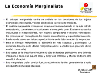 Christian Looff
Sanhueza
La Economía Marginalista
 El enfoque marginalista centra su análisis en las decisiones de los sujetos
económicos individuales, y en las condiciones y precios del mercado.
 El análisis marginalista presenta un sistema económico basado en la más estricta
competencia, con referencia ocasionales al monopolio puro. Existen empresarios
individuales e independientes, hay muchos compradores y muchos vendedores;
los productos son homogéneos, los precios son uniformes y la publicidad no existe.
 La demanda pasó a ser la fuerza predominante en la determinación de los precios.
 Bajo el enfoque marginalista la economía se hizo subjetiva y psicológica. La
demanda depende de la utilidad marginal (es decir, la utilidad que genera la última
unidad consumida).
 Los costos de la producción incluyen no sólo los factores productivos, sino además
incorpora el costo que supone crear y dirigir una empresa, y ahorrar el dinero para
constituir el capital.
 Los marginalista creían que las fuerzas económicas tienden generalmente a hacia
un equilibrio de fuerzas opuestas.
 