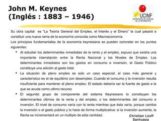 Christian Looff
Sanhueza
John M. Keynes
(Inglés : 1883 – 1946)
Su obra capital es “La Teoría General del Empleo, el Interés y el Dinero” la cual pasará a
constituir una nueva rama de la economía conocida como Macroeconomía.
Los principios fundamentales de la economía keynesiana se pueden concretar en los puntos
siguientes:
 Al estudiar los determinantes inmediatas de la renta y el empleo, expuso que existía una
importante interrelación entre la Renta Nacional y los Niveles de Empleo. Los
determinantes inmediatos son los gastos en consumo e inversión, el Gasto Público
constituye una adición al gasto total.
 La situación de pleno empleo es solo un caso especial; el caso más general y
característico es el de equilibrio con desempleo. Cuando el consumo y la inversión resulta
insuficiente para mantener el pleno empleo. El estado debería ser la fuente de gasto a la
que se acuda como ultimo recurso
 El segundo grupo de componente del sistema Keynesiano lo constituyen los
determinantes últimos de la renta y del empleo, o los determinantes del consumo e
inversión. El nivel de consumo varía con la renta mientras que ésta varía, porque cambia
la inversión o el gasto público y lo hace de forma multiplicativa: si la inversión aumenta, la
Renta se incrementará en un múltiplo de esta cantidad.
 
