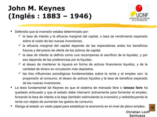 Christian Looff
Sanhueza
John M. Keynes
(Inglés : 1883 – 1946)
 Defendía que la inversión estaba determinado por:
 la tasa de interés y la eficacia marginal del capital, o tasa de rendimiento esperado
sobre el costo de las nuevas inversiones.
 la eficacia marginal del capital depende de las expectativas antes los beneficios
futuros y del precio de oferta de los activos de capital.
 la tasa de interés la definía como una recompensa al sacrificio de la liquidez, y por
eso depende de las preferencias por la liquidez.
 el deseo de mantener la riqueza en forma de activos financieros líquidos, y de la
cantidad de dinero en circulación mas depósitos.
 las tres influencias psicológicas fundamentales sobre la renta y el empleo son: la
propensión al consumo, el deseo de activos líquidos y la tasa de beneficio esperado
de las nuevas inversiones.
 La tesis fundamental de Keynes es que el sistema de mercado libre o laissez faire ha
quedado anticuado y que el estado debe intervenir activamente para fomentar el empleo,
forzando la tasa de interés a la baja (también estimulando la inversión) y redistribuyendo la
renta con objeto de aumentar los gastos de consumo.
 Otorga al estado un vasto papel para estabilizar la economía en el nivel de pleno empleo.
 