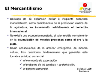 Christian Looff
Sanhueza
El Mercantilismo
 Derivado de su expansión militar e incipiente desarrollo
manufacturero, como complemento de la producción clásica de
la agricultura, se incrementó notablemente el comercio
internacional.
 No existía una economía monetaria, el valor residía normalmente
en la acumulación de metales preciosos como el oro y la
plata.
 Como consecuencia de lo anterior emergieron, de manera
natural, tres cuestiones fundamentales que generaba esta
lucrativa actividad comercial:
 el monopolio de exportación,
 el problema de los cambios y su derivación,
 la balanza comercial.
 