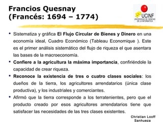Christian Looff
Sanhueza
Francios Quesnay
(Francés: 1694 – 1774)
 Sistematiza y gráfica El Flujo Circular de Bienes y Dinero en una
economía ideal, Cuadro Económico (Tableau Economique ). Este
es el primer análisis sistemático del flujo de riqueza el que asentara
las bases de la macroeconomía.
 Confiere a la agricultura la máxima importancia, confiriéndole la
capacidad de crear riqueza.
 Reconoce la existencia de tres o cuatro clases sociales: los
dueños de la tierra, los agricultores arrendatarios (única clase
productiva), y los industriales y comerciantes.
 Afirmó que la tierra corresponde a los terratenientes, pero que el
producto creado por esos agricultores arrendatarios tiene que
satisfacer las necesidades de las tres clases existentes.
 
