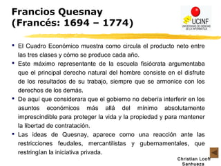 Christian Looff
Sanhueza
Francios Quesnay
(Francés: 1694 – 1774)
 El Cuadro Económico muestra como circula el producto neto entre
las tres clases y cómo se produce cada año.
 Este máximo representante de la escuela fisiócrata argumentaba
que el principal derecho natural del hombre consiste en el disfrute
de los resultados de su trabajo, siempre que se armonice con los
derechos de los demás.
 De aquí que considerara que el gobierno no debería interferir en los
asuntos económicos más allá del mínimo absolutamente
imprescindible para proteger la vida y la propiedad y para mantener
la libertad de contratación.
 Las ideas de Quesnay, aparece como una reacción ante las
restricciones feudales, mercantilistas y gubernamentales, que
restringían la iniciativa privada.
 