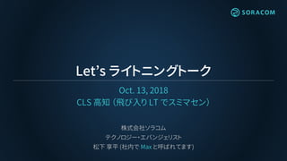 Let’s ライトニングトーク
Oct. 13, 2018
CLS 高知 （飛び入り LT でスミマセン）
株式会社ソラコム
テクノロジー・エバンジェリスト
松下 享平 (社内で Max と呼ばれてます)
 