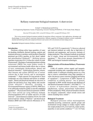 ISHAK at al: REFINERY WASTEWATER BIOLOGICAL TREATMENT: A SHORT REVIEW
Journal of Scientific & Industrial Research                                                                                            251
Vol. 71, April 2012, pp. 251-256




                     Refinery wastewater biological treatment: A short review

                                                S Ishak*, A Malakahmad and M H Isa
        Civil Engineering Department, Faculty of Engineering, Universiti Teknologi PETRONAS, 31750 Tronoh, Perak, Malaysia

                          Received 29 November 2010; revised 02 February 2012; accepted 09 February 2012

           This review presents biological treatment methods for petroleum refinery wastewater, their applications, advantages and
      disadvantages. It covers refinery wastewater characteristics, different categories of biological treatment systems (suspended,
      attached and hybrid growths) and comparison between each system with conventional activated sludge process.

      Keywords: Biological treatment, Refinery wastewater


Introduction                                                           94% and 72-92.5% respectively) 14 ]. However, physical
     Petroleum refining utilize large quantities of water              and chemical methods are costly due to high price of
for desalting, distillation, thermal cracking, catalytic and           chemicals and equipments, and excessive amounts of
treatment processes to produce useful products [liquefied              sludge production. Thus, biological methods are preferred
petroleum gas (LPG), gasoline, jet fuel, diesel, asphalt               due to simple, cheap and environmentally friendly
and petrochemical feedstock] 1-3. Refining process                     operations 3,15. This review presents characteristics of
generates wastewater (0.4-1.6 times the volume of crude                PRW and biological treatment technologies.
oil processed) 4. Discharge of untreated petroleum refining
wastewater (PRW) into water bodies results in                          Characteristics of Petroleum Refinery Wastewater
environmental and human health effects due to release                  (PRW)
of toxic contaminants (hydrocarbons, phenol and                             Crude oil contains various organic and inorganic
dissolved minerals)5,6 . Hydrocarbons [benzene, toluene,               compounds including salts, suspended solids and water-
ethyl benzene and xylenes (BTEX)] are of serious                       soluble metals. It undergoes desalting process as a first
concern due to their toxicity and as carcinogenic                      step to remove contaminants using large quantities of
compounds 3,7,8 . High exposure for long periods to these              water; the process causes corrosion, plugging and fouling
compounds can cause leukemia and tumors in multiple                    of equipment 16 . Composition of PRW depends on
organs 3 . Phenol and dissolved minerals are also toxic to             complexity of refining process 17 but in general,
aquatic life and lead to liver, lung, kidney and vascular              compounds in PRW include dissolved and dispersed oil
system infection 9,10 . Therefore, according to                        and dissolved formation minerals 18 . Oil (Table 1) 4,19-21 is
Environmental Protection Agency (USEPA), PRW have                      a mixture of hydrocarbons [benzene, toluene,
to be sufficiently treated for quality to meet the established         ethylbenzene, xylenes, polyaromatic hydrocarbons
regulations 11 . Physical and chemical treatments of PRW               (PAHs) and phenol]. While, dissolved formation minerals
have been carried out using different methods                          are inorganic compounds, which include anions and
[electrocoagulation (93% of sulfate and 63% of COD                     cations including heavy metals 18 .
removal) 12 , electrochemical oxidation (92.8% for COD
removal and low salinity of 84µScm-13 and dissolved air                Biological Treatment
flotation (BOD and COD removal efficiencies of 76-                          Biological processes utilize microorganisms
                                                                       (naturally-occurring, commercial, specific groups and
                                                                       acclimatized sewage sludge) to oxidize organic matter
*Author for correspondence                                             into simple products (CO2 , H 2 O and CH4 ) under aerobic,
E-mail: syukaz83@yahoo.com.sg                                          anaerobic or semi aerobic conditions 18,20. A C: N: P ratio
 