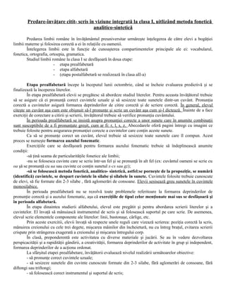 Predare-învăţare citit- scris în viziune integrată la clasa I, uitlizând metoda fonetică
analitico-sintetică
Predarea limbii române în învăţământul preuniversitar urmăreşte înţelegerea de către elevi a bogăţiei
limbii materne şi folosirea corectă a ei în relaţiile cu oamenii.
Întelegerea limbii este în funcţie de cunoaşterea compartimentelor principale ale ei: vocabularul,
fonetica, ortografia, ortoepia, gramatica.
Studiul limbii române la clasa I se desfăşoară în doua etape:
- etapa prealfabetară
- etapa alfabetară
- (etapa postalfabetară se realizează în clasa aII-a)
Etapa prealfabetară începe la începutul lunii octombrie, când se încheie evaluarea predictivă şi se
finalizează la începerea literelor.
În etapa prealfabetară elevii se pregătesc să abordeze studiul literelor. Pentru aceasta învăţătorul trebuie
să se asigure că ei pronunţă corect cuvintele uzuale şi să sesizeze toate sunetele dintr-un cuvânt. Pronunţia
corectă a cuvintelor asigură formarea deprinderilor de citire corectă şi de scriere corectă. În general, elevul
citeşte un cuvânt aşa cum este obişnuit să-l pronunţe şi scrie un cuvânt aşa cum şi-l dictează. Înainte de a face
exerciţii de corectare a citirii şi scrierii, învăţătorul trebuie să verifice pronunţia cuvântului.
În perioada prealfabetară se insistă asupra pronunţiei corecte a unor sunete care în anumite combinaţii
sunt susceptibile de a fi pronunţate greşit, cum ar fi: r, l, s, z. Abecedarele oferă pagini întregi cu imagini ce
trebuie folosite pentru asigurarea pronunţiei corecte a cuvintelor care conţin aceste sunete.
Ca să se pronunţe corect un cuvânt, elevul trebuie să sesizeze toate sunetele care îl compun. Acest
proces se numeşte formarea auzului fonematic.
Exerciţiile care se desfăşoară pentru formarea auzului fonematic trebuie să îndeplinească anumite
condiţii:
-să ţină seama de particularităţile fonetice ale limbii;
-nu se folosesca cuvinte care se scriu într-un fel şi se pronunţă în alt fel (ex: cuvântul oameni se scrie cu
oa şă se pronunţă cu ua sau cuvinte ce conţin sunetul x-cs sau gz);
-să se folosească metoda fonetică, analitico- sintetică, astfel:se porneşte de la propoziţie, se numără
(identifică) cuvintele, se despart cuvintele în silabe şi silabele în sunete. Cuvintele folosite trebuie cunoscute
de elevi, să fie formate din 2-3 silabe , fără aglomerări de consoane. Elevii sesisează greu sunetele în cuvintele
monosilabice.
În perioada prealfabetară nu se rezolvă toate problemele referitoare la formarea deprinderilor de
pronunţie corectă şi a auzului fonematic, aşa că exerciţiile de tipul celor menţionate mai sus se desfăşoară şi
în perioada alfabetară.
În etapa dinaintea studierii alfabetului, elevul este pregătit şi pentru abordarea scrierii literelor şi a
cuvintelor. El învaţă să mânuiască instrumentul de scris şi să folosească suportul pe care scrie. De asemenea,
elevul scrie elementele componente ale literelor: linii, bastonaşe, cârlige, etc.
Prin aceste exercitii, elevii învaţă să respecte unele reguli care vizează scrierea: poziţia corectă la scris,
mânuirea creionului cu cele trei degete, mişcarea mâinilor din încheietură, nu cu întreg braţul, evitarea scrierii
crispate prin strângerea exagerată a creionului şi mişcarea întregului corp.
În clasă, preponderentă este activitatea cu diverse materiale şi jucării. Se au în vedere dezvoltarea
perspicacităţii şi a rapidităţii gândirii, a creativităţii, formarea deprinderilor de activitate în grup şi independent,
formarea deprinderilor de a acţiona ordonat.
La sfârşitul etapei prealfabetare, învăţătorii evaluează nivelul realizării următoarelor obiective:
- să pronunţe corect cuvintele uzuale;
- să sesizeze sunetele din cuvinte cunoscute formate din 2-3 silabe, fără aglomerări de consoane, fără
diftongi sau triftongi;
- să folosească corect instrumentul şi suportul de scris;
 