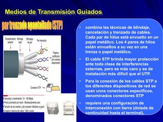 Medios de Transmisión Guiados

                      •   combina las técnicas de blindaje,
                          cancelación y trenzado de cables.
                          Cada par de hilos está envuelto en un
                          papel metálico. Los 4 pares de hilos
                          están envueltos a su vez en una
                          trenza o papel metálico.
                      •   El cable STP brinda mayor protección
                          ante toda clase de interferencias
                          externas, pero es más caro y es de
                          instalación más difícil que el UTP.
                      •   Para la conexión de los cables STP a
                          los diferentes dispositivos de red se
                          usan unos conectores específicos,
                          denominados conectores STP
                      •   requiere una configuración de
                          interconexión con tierra (dotada de
                          continuidad hasta el terminal),
 