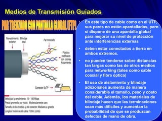 Medios de Transmisión Guiados
                      •   En este tipo de cable como en el UTP,
                          sus pares no están apantallados, pero
                          sí dispone de una apantalla global
                          para mejorar su nivel de protección
                          ante interferencias externas
                      •   deben estar conectados a tierra en
                          ambos extremos.
                      •   no pueden tenderse sobre distancias
                          tan largas como las de otros medios
                          para networking (tales como cable
                          coaxial y fibra óptica)
                      •   El uso de aislamiento y blindaje
                          adicionales aumenta de manera
                          considerable el tamaño, peso y costo
                          del cable. Además, los materiales de
                          blindaje hacen que las terminaciones
                          sean más difíciles y aumentan la
                          probabilidad de que se produzcan
                          defectos de mano de obra.
 