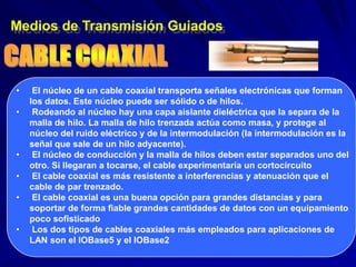 Medios de Transmisión Guiados



•    El núcleo de un cable coaxial transporta señales electrónicas que forman
    los datos. Este núcleo puede ser sólido o de hilos.
•    Rodeando al núcleo hay una capa aislante dieléctrica que la separa de la
    malla de hilo. La malla de hilo trenzada actúa como masa, y protege al
    núcleo del ruido eléctrico y de la intermodulación (la intermodulación es la
    señal que sale de un hilo adyacente).
•    El núcleo de conducción y la malla de hilos deben estar separados uno del
    otro. Si llegaran a tocarse, el cable experimentaría un cortocircuito
•    El cable coaxial es más resistente a interferencias y atenuación que el
    cable de par trenzado.
•    El cable coaxial es una buena opción para grandes distancias y para
    soportar de forma fiable grandes cantidades de datos con un equipamiento
    poco sofisticado
•    Los dos tipos de cables coaxiales más empleados para aplicaciones de
    LAN son el lOBase5 y el lOBase2
 
