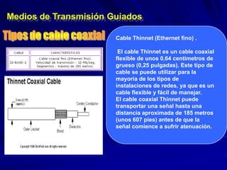 Medios de Transmisión Guiados

                       Cable Thinnet (Ethernet fino) .

                        El cable Thinnet es un cable coaxial
                       flexible de unos 0,64 centímetros de
                       grueso (0,25 pulgadas). Este tipo de
                       cable se puede utilizar para la
                       mayoría de los tipos de
                       instalaciones de redes, ya que es un
                       cable flexible y fácil de manejar.
                       El cable coaxial Thinnet puede
                       transportar una señal hasta una
                       distancia aproximada de 185 metros
                       (unos 607 pies) antes de que la
                       señal comience a sufrir atenuación.
 