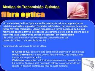 Medios de Transmisión Guiados



• Los circuitos de fibra óptica son filamentos de vidrio (compuestos de
cristales naturales) o plástico (cristales artificiales), del espesor de un pelo
(entre 10 y 300 micrones). Llevan mensajes en forma de haces de luz que
realmente pasan a través de ellos de un extremo a otro, donde quiera que el
filamento vaya (incluyendo curvas y esquinas) sin interrupción
 Se utiliza para transmitir señales digitales (caracterizadas por
presencia de luz ‘1’ y ausencia de luz ‘0’).

Para transmitir los haces de luz se utiliza

         la fuente de luz: convierte una señal digital eléctrica en señal óptica
         medio trasmisión: se trata de una fibra de vidrio ultra delgada que
         transporta los pulsos de luz
         El detector se emplea un fotodiodo o fototransistor para detectar la
         luz emitida. También será necesario colocar un conversor de luz
         (óptico) a señales eléctricas al final de cada extremo.
 