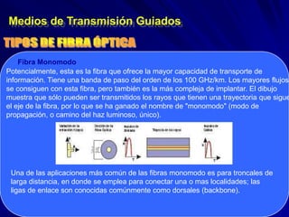 Medios de Transmisión Guiados


    Fibra Monomodo
Potencialmente, esta es la fibra que ofrece la mayor capacidad de transporte de
información. Tiene una banda de paso del orden de los 100 GHz/km. Los mayores flujos
se consiguen con esta fibra, pero también es la más compleja de implantar. El dibujo
muestra que sólo pueden ser transmitidos los rayos que tienen una trayectoria que sigue
el eje de la fibra, por lo que se ha ganado el nombre de "monomodo" (modo de
propagación, o camino del haz luminoso, único).




 Una de las aplicaciones más común de las fibras monomodo es para troncales de
 larga distancia, en donde se emplea para conectar una o mas localidades; las
 ligas de enlace son conocidas comúnmente como dorsales (backbone).
 