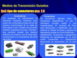 Medios de Transmisión Guiados


              Acopladores                        Conectores
Un acoplador es básicamente la              se encuentran distintos tipos de
transición mecánica necesaria para          conectores dependiendo el uso y
poder dar continuidad al paso de luz del    normativa mundial usada y sus
extremo conectorizado de un cable de        características. ST conector de Fibra
fibra óptica a otro. Pueden ser provistos   para Monomodo o Multimodo con uso
también acopladores de tipo "Híbridos",     habitual en Redes de Datos y equipos de
que permiten acoplar dos diseños            Networking locales en forma Multimodo.
distintos de conector, uno de cada lado,    Identificación: Conectores y adaptadores
condicionado a la coincidencia del perfil   Multimodo se representan por el color
del pulido                                  marfil    Conectores    y    adaptadores
                                            Monomodo se representan por el color
                                            azul
 