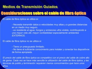 Medios de Transmisión Guiados


El cable de fibra óptica se utiliza si:

          - Necesita transmitir datos a velocidades muy altas y a grandes distancias
          en un medio muy seguro.
          - es resistente al agua, hongos y emisiones ultra violeta, contribuyendo a
          una mayor vida útil, mayor confiabilidad especialmente ambientes
          EXTERNOS.

El cable de fibra óptica no se utiliza si:

          - Tiene un presupuesto limitado.
          - No tiene el suficiente conocimiento para instalar y conectar los dispositivos
          de forma apropiada.

El precio del cable de fibra óptica es competitivo con el precio del cable de cobre alto
de gama. Cada vez se hace más sencilla la utilización del cable de fibra óptica, y las
técnicas de pulido y terminación requieren menos conocimientos que hace unos
años.
 