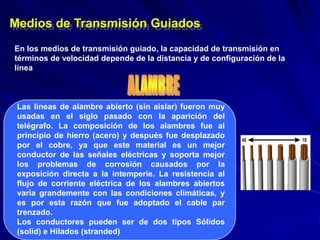 Medios de Transmisión Guiados
En los medios de transmisión guiado, la capacidad de transmisión en
términos de velocidad depende de la distancia y de configuración de la
línea



 Las líneas de alambre abierto (sin aislar) fueron muy
 usadas en el siglo pasado con la aparición del
 telégrafo. La composición de los alambres fue al
 principio de hierro (acero) y después fue desplazado
 por el cobre, ya que este material es un mejor
 conductor de las señales eléctricas y soporta mejor
 los problemas de corrosión causados por la
 exposición directa a la intemperie. La resistencia al
 flujo de corriente eléctrica de los alambres abiertos
 varia grandemente con las condiciones climáticas, y
 es por esta razón que fue adoptado el cable par
 trenzado.
 Los conductores pueden ser de dos tipos Sólidos
 (solid) e Hilados (stranded)
 