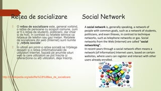 Rețea de socializare




O rețea de socializare este, general vorbind,
o rețea de persoane cu scopuri comune, cum
ar fi o rețea de studenți, politicieni, dar chiar
și de hoți, în contrast cu rețelele tehnice ca
rețeaua de telefon sau gaz metan. Rețelele
de socializare din web (Internet) sunt numite
și „rețele sociale”.
În ultimii ani printr-o rețea socială se înțelege
deseori și o rețea (informațională) de
utilizatori Internet, bazată pe anumite situri
web la care utilizatorii se pot înscrie și
interacționa cu alți utilizatori, deja înscriși.

http://ro.wikipedia.org/wiki/Re%C8%9Bea_de_socializare

Social Network
A social network is, generally speaking, a network of
people with common goals, such as a network of students,
politicians, and even thieves, in contrast to technique
networks, such as telephone networks or gas. Social
networks from the Web (Internet) are called "social
networking".
In recent years through a social network often means a
network (of Information) Internet users, based on certain
websites, where users can register and interact with other
users already enrolled.

 