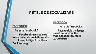 REȚELE DE SOCIALIZARE
FACEBOOK
Ce este facebook?
Facebook este cea mai
mare retea de socializare din
lume, înfiițată de Mark
Zuckenberg.

FACEBOOK
What is facebook?
Facebook is the largest
social network in the
world,foundet by Mark
Zuckenberg.

 