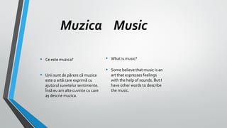 Muzica Music
•
•

Ce este muzica?
Unii sunt de părere că muzica
este o artă care exprimă cu
ajutorul sunetelor sentimente.
Însă eu am alte cuvinte cu care
aș descrie muzica.

•

What is music?

•

Some believe that music is an
art that expresses feelings
with the help of sounds. But I
have other words to describe
the music.

 