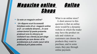 Magazine online
Shops
•
•

Ce este un magazin online?
Un răspuns scurt la această
întrebare este că un magazin online
ar fi : un website dinamic , în care
comerciantul își poate prezenta
produsul scos la vânzare,iar
vizitatorii sau clienții,își pot alege
produsele pe care doresc să le
aciziționeze și,în unele cazuri să le
plătească prin plata online.

Online
What is an online store?
A short answer to this
question is that an online
store would be a dynamic
website in which the trader
may have the product on
sale and visitors or
customers can choose the
products they want to
purchase, and in some
cases, they pay through
online payment.

 