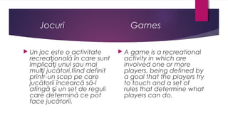 Jocuri


Un joc este o activitate
recreațională în care sunt
implicați unul sau mai
mulți jucători,fiind definit
printr-un scop pe care
jucătorii încearcă să-l
atingă și un set de reguli
care determină ce pot
face jucătorii.

Games


A game is a recreational
activity in which are
involved one or more
players, being defined by
a goal that the players try
to touch and a set of
rules that determine what
players can do.

 