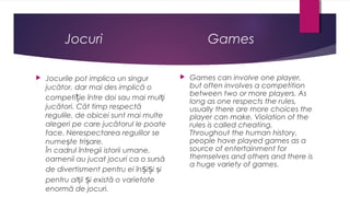 Jocuri


Jocurile pot implica un singur
jucător, dar mai des implică o
competiție între doi sau mai mulți
jucători. Cât timp respectă
regulile, de obicei sunt mai multe
alegeri pe care jucătorul le poate
face. Nerespectarea regulilor se
numește trișare.
În cadrul întregii istorii umane,
oamenii au jucat jocuri ca o sursă
de divertisment pentru ei înșiși și
pentru alții și există o varietate
enormă de jocuri.

Games


Games can involve one player,
but often involves a competition
between two or more players. As
long as one respects the rules,
usually there are more choices the
player can make. Violation of the
rules is called cheating.
Throughout the human history,
people have played games as a
source of entertainment for
themselves and others and there is
a huge variety of games.

 
